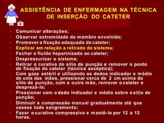 ASSISTÊNCIA DE ENFERMAGEM NA TÉCNICA
DE INSERÇÃO DO CATETER
Comunicar alterações;
Observar extremidade do membro envolvido;
Promover a fixação adequada do cateter;
Explicar em relação a retirada do sistema;
Fechar o fluído heparinizado ao cateter;
Despressurizar o sistema;
Retirar o curativo do sítio de punção e remover o ponto
de fixação do cateter (técnica asséptica);
Com gaze estéril e utilizando os dedos indicador e médio
de uma das mãos, pressionar cerca de 2 cm acima do
sítio de punção, com a outra mão, remover o cateter e
desprezá-lo;
Pressionar com o dedo indicador e médio sobre o sítio de
punção;
Diminuir a compressão manual gradualmente até que
cessse todo sangramento;
Fazer o curativo compressivo e mantê-lo por 12 a 12
horas.
 