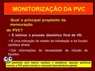 MONITORIZAÇÃO DA PVC
Qual o principal propósito da
mensuração
do PVC?
❖ É estimar a pressão diastólica final do VD;
❖É uma indicação do estado da hidratação e da função
cardíaca direita;
❖Dar informações da necessidade de infusão de
líquidos.
Em pacientes com reserva cardíaca e resistência vascular pulmonar
normal, a PVC pode orientar o manuseio hemodinâmico global.
 