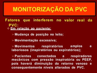 valor real da
MONITORIZAÇÃO DA PVC
Fatores que interferem no
PVC:
❖ Em relação ao paciente:
➢Mudança de posição no leito;
➢Movimentação excessiva;
➢Movimentos respiratórios amplos e
laboriosos (inspiratórios ou expiratórios);
➢Pacientes conectados a respiradores
mecânicos com pressão inspiratória ou PEEP,
pois haverá diminuição do retorno venoso e
consequentemente níveis alterados de PVC.
 