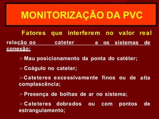 MONITORIZAÇÃO DA PVC
Fatores que interferem no valor real
relação ao cateter e os sistemas de
conexão:
➢Mau posicionamento da ponta do catéter;
➢Coágulo no cateter;
alta
➢Cateteres excessivamente finos ou de
complascência;
➢Presença de bolhas de ar no sistema;
➢Cateteres dobrados ou com pontos de
estrangulamento;
 