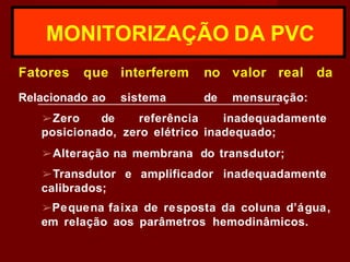 MONITORIZAÇÃO DA PVC
Fatores que
Relacionado ao
interferem
sistema
no valor real da
de mensuração:
➢Zero de referência inadequadamente
posicionado, zero elétrico inadequado;
➢Alteração na membrana do transdutor;
➢Transdutor e amplificador inadequadamente
calibrados;
➢Pequena faixa de resposta da coluna d’água,
em relação aos parâmetros hemodinâmicos.
 