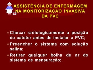 ASSISTÊNCIA DE ENFERMAGEM
NA MONITORIZAÇÃO INVASIVA
DA PVC
❖Checar radiologicamente a posição
do cateter antes de instalar a PVC;
❖Preencher o sistema com solução
salina;
❖Retirar qualquer bolha de ar do
sistema de mensuração;
 