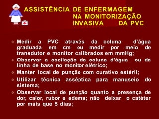 ASSISTÊNCIA DE ENFERMAGEM
NA MONITORIZAÇÃO
INVASIVA DA PVC
❖ Medir a PVC através da coluna d’água
graduada em cm ou medir por meio de
transdutor e monitor calibrados em mmHg;
❖ Observar a oscilação da coluna d’água ou da
linha de base no monitor elétrico;
❖ Manter local de punção com curativo estéril;
❖ Utilizar técnica asséptica para manuseio do
sistema;
❖ Observar local de punção quanto a presença de
dor, calor, rubor e edema; não deixar o catéter
por mais que 5 dias;
 