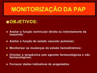 ■OBJETIVOS:
◆ Avaliar a função ventricular direita ou indiretamente da
esquerda;
◆ Avaliar a função do estado vascular pulmonar;
◆ Monitorizar as mudanças do estado hemodinâmico;
◆ Orientar a terapêutica com agentes farmacológicos e não
farmacológicos;
◆ Fornecer dados indicativos de prognóstico
MONITORIZAÇÃO DA PAP
 