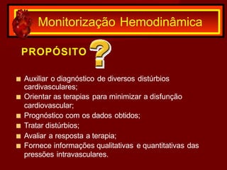 PROPÓSITO
■ Auxiliar o diagnóstico de diversos distúrbios
cardivasculares;
■ Orientar as terapias para minimizar a disfunção
cardiovascular;
■ Prognóstico com os dados obtidos;
■ Tratar distúrbios;
■ Avaliar a resposta a terapia;
■ Fornece informações qualitativas e quantitativas das
pressões intravasculares.
Monitorização Hemodinâmica
 