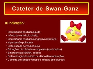 ■ Indicação:
Insuficiência cardíaca aguda
Infarto do ventrículo direito
Insuficiência cardíaca congestiva refratária
Hipertensão pulmonar
Instabilidade hemodinâmica
Situações circulatórias complexas (queimados)
Emergências (SARA, sepse)
Determinação do débito cardíaco (termodiluição)
Colheita de sangue venoso e infusão de soluções
Cateter de Swan-Ganz
 