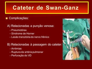 ■ Complicações:
A) Relacionadas a punção venosa:
- Pneumotórax
- Síndrome de Horner
- Lesão transitória do nervo frênico
B) Relacionadas à passagem do cateter:
- Arritmias
- Ruptura da artéria pulmonar
- Perfuração do VD
Cateter de Swan-Ganz
 