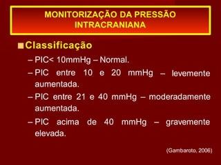 MONITORIZAÇÃO DA PRESSÃO
INTRACRANIANA
(Gambaroto, 2006)
– levemente
■Classificação
– PIC< 10mmHg – Normal.
– PIC entre 10 e 20 mmHg
aumentada.
– PIC entre 21 e 40 mmHg – moderadamente
aumentada.
– PIC acima de 40 mmHg – gravemente
elevada.
 