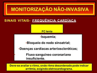 SINAIS VITAIS- FREQUÊNCIA CARDÍACA
MONITORIZAÇÃO NÃO-INVASIVA
FC lenta
•
•Isquemia;
•Bloqueio do nodo sinoatrial;
•Doenças cardíacas arterioscleróticas;
Fluxo sanguíneo coronariano
insuficiente.
Deve-se avaliar o ritmo, onde ritmo desordenado pode indicar
arritmia, exigindo eletrocardiograma.
 