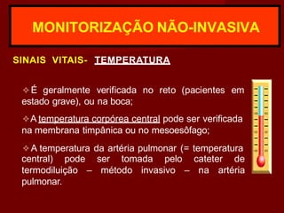 MONITORIZAÇÃO NÃO-INVASIVA
SINAIS VITAIS- TEMPERATURA
❖É geralmente verificada no reto (pacientes em
estado grave), ou na boca;
❖A temperatura corpórea central pode ser verificada
na membrana timpânica ou no mesoesôfago;
❖A temperatura da artéria pulmonar (= temperatura
central) pode ser tomada pelo cateter de
termodiluição – método invasivo – na artéria
pulmonar.
 