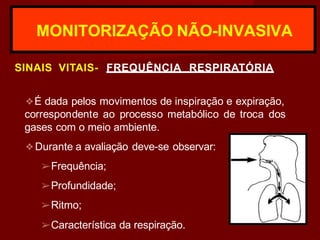 MONITORIZAÇÃO NÃO-INVASIVA
SINAIS VITAIS- FREQUÊNCIA RESPIRATÓRIA
❖É dada pelos movimentos de inspiração e expiração,
correspondente ao processo metabólico de troca dos
gases com o meio ambiente.
❖Durante a avaliação deve-se observar:
➢Frequência;
➢Profundidade;
➢Ritmo;
➢Característica da respiração.
 