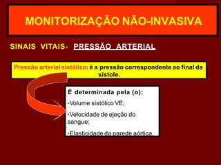 MONITORIZAÇÃO NÃO-INVASIVA
SINAIS VITAIS- PRESSÃO ARTERIAL
Pressão arterial sistólica: é a pressão correspondente ao final da
sístole.
É determinada pela (o):
•Volume sistólico VE;
•Velocidade de ejeção do
sangue;
•Elasticidade da parede aórtica.
 