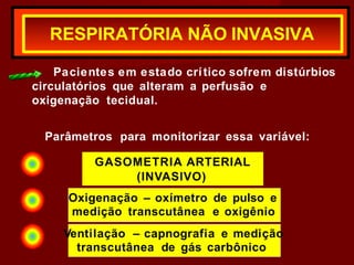 Pacientes em estado crítico sofrem distúrbios
circulatórios que alteram a perfusão e
oxigenação tecidual.
Parâmetros para monitorizar essa variável:
RESPIRATÓRIA NÃO INVASIVA
GASOMETRIA ARTERIAL
(INVASIVO)
Oxigenação – oxímetro de pulso e
medição transcutânea e oxigênio
Ventilação – capnografia e medição
transcutânea de gás carbônico
 