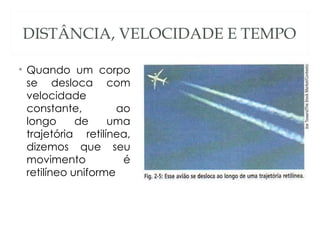 DISTÂNCIA, VELOCIDADE E TEMPO

• Quando um corpo
  se desloca com
  velocidade
  constante,         ao
  longo      de    uma
  trajetória retilínea,
  dizemos que seu
  movimento           é
  retilíneo uniforme
 