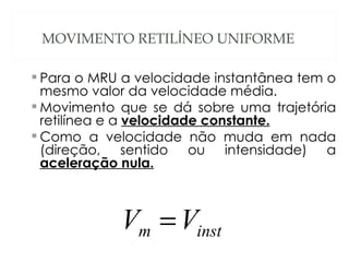 MOVIMENTO RETILÍNEO UNIFORME

 Para o MRU a velocidade instantânea tem o
  mesmo valor da velocidade média.
 Movimento que se dá sobre uma trajetória
  retilínea e a velocidade constante.
 Como a velocidade não muda em nada
  (direção, sentido ou intensidade) a
  aceleração nula.



            Vm = Vinst
 
