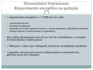 Necessidades Nutricionais Requerimento energético na gestação ↑  requerimento energético =>↑ TMB em 10 a 15%: crescimento do feto formação da placenta formação de tecidos maternos (reserva, volume plasmático, glândulas mamárias) esforço materno (cardiovascular e respiratório) Feto utiliza diariamente cerca de 50-70% de carboidratos e o restante de aminoácidos e ácidos graxos ↑  TMB gera ↑ calor, que é dissipado através da vasodilatação periférica ↑  ingestão e do peso gera reserva adiposa para os momentos de ↓ glicemia (sono por exemplo) 