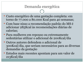 Demanda energética Custo energético de uma gestação completa: em torno de 77.000 a 80.000 Kcal para 40 semanas; Com base nisso a recomendação padrão do MS é adicionar 285Kcal às recomendações diárias de calorias; Para mulheres em repouso ou extremamente sedentárias utilizar o adicional de 200Kcal/dia Outros autores defendem o adicional de 300Kcal/dia, que seriam necessários para as diversas demandas da gestação Estudos mais recentes apontam para um valor de 213Kcal/dia 