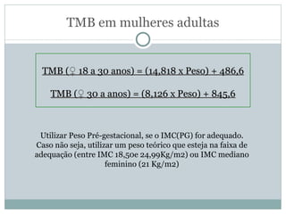 TMB em mulheres adultas TMB ( ♀  18 a 30 anos) = (14,818 x Peso) + 486,6 TMB ( ♀  30 a anos) = (8,126 x Peso) + 845,6 Utilizar Peso Pré-gestacional, se o IMC(PG) for adequado. Caso não seja, utilizar um peso teórico que esteja na faixa de adequação (entre IMC 18,50e 24,99Kg/m2) ou IMC mediano feminino (21 Kg/m2) 