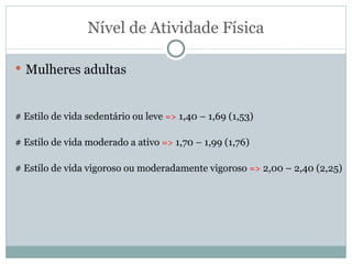 Nível de Atividade Física Mulheres adultas # Estilo de vida sedentário ou leve  =>  1,40 – 1,69 (1,53) # Estilo de vida moderado a ativo  =>  1,70 – 1,99 (1,76) # Estilo de vida vigoroso ou moderadamente vigoroso  =>  2,00 – 2,40 (2,25) 