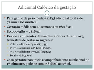 Adicional Calórico da gestação Para ganho de peso médio (12Kg) adicional total é de 77.000 a 80.000Kcal; Gestação média tem 40 semanas ou 280 dias; 80.000/280 = 285Kcal; Devido as diferentes demandas calóricas durante os 3 trimestres de gestação sugere-se: 1º Tri = adicionar 85Kcal (7.735) 2º Tri = adicionar 285 Kcal (25.935) 3º Tri = adicionar 475Kcal (43.225) Total = 76.895Kcal Caso gestante não inicie acompanhamento nutricional no 1º trimestre, pode-se somar 85Kcal ao 2º tri. 