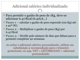 Adicional calórico individualizado Para permitir o ganho de peso de 1Kg, deve-se adicionar 6.417Kcal (6.416,6...) Passo 1 –  calcular o ganho de peso esperado (em Kg) até a 40ª SG; Passo 2 –  Multiplicar o ganho de peso (Kg) por 6.417Kcal Passo 3 –  Dividir pelo número de dias que faltam para a gestante completar 40 semanas. Ao achar o adicional calórico personalizado, utilizar em substituição a recomendação para o trimestre gestacional, ou seja, VET = GE(TMBxNAF) + adicional personalizado. 