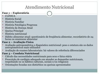 Atendimento Nutricional Fase 1 – Exploratória CLÍNICA História Social História Familiar História Patológica Pregressa História da Doença Atual Queixa Principal História nutricional Hábito alimentar atual: questionário de freqüência alimentar, recordatório de 24 horas ou anamnese alimentar Fase 2 – Avaliação Física Avaliação antropométrica e diagnóstico nutricional: peso e estatura são os dados antropométricos mais utilizados Avaliação de exames laboratoriais: há valores de referência diferenciados Fase 3 – Conduta Nutricional Cálculo das necessidades nutricionais para sexo e faixa etária Prescrição de cardápio adequado em atender as demandas nutricionais, respeitando-se os hábitos culturais, sociais e/ou religiosos Orientações focadas nos distúrbios ou queixas apresentados 