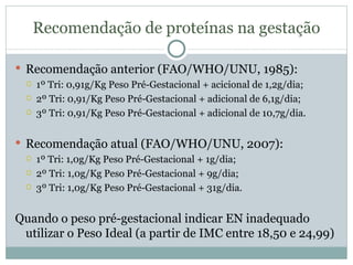 Recomendação de proteínas na gestação Recomendação anterior (FAO/WHO/UNU, 1985): 1º Tri: 0,91g/Kg Peso Pré-Gestacional + acicional de 1,2g/dia; 2º Tri: 0,91/Kg Peso Pré-Gestacional + adicional de 6,1g/dia; 3º Tri: 0,91/Kg Peso Pré-Gestacional + adicional de 10,7g/dia. Recomendação atual (FAO/WHO/UNU, 2007): 1º Tri: 1,0g/Kg Peso Pré-Gestacional + 1g/dia; 2º Tri: 1,0g/Kg Peso Pré-Gestacional + 9g/dia; 3º Tri: 1,0g/Kg Peso Pré-Gestacional + 31g/dia. Quando o peso pré-gestacional indicar EN inadequado utilizar o Peso Ideal (a partir de IMC entre 18,50 e 24,99) 