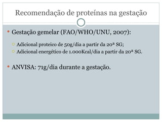 Recomendação de proteínas na gestação Gestação gemelar (FAO/WHO/UNU, 2007): Adicional proteico de 50g/dia a partir da 20ª SG; Adicional energético de 1.000Kcal/dia a partir da 20ª SG. ANVISA: 71g/dia durante a gestação. 