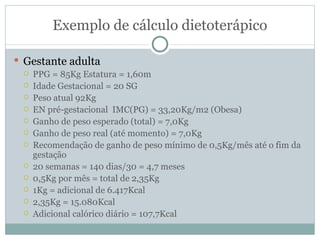 Exemplo de cálculo dietoterápico Gestante adulta PPG = 85Kg Estatura = 1,60m Idade Gestacional = 20 SG Peso atual 92Kg EN pré-gestacional  IMC(PG) = 33,20Kg/m2 (Obesa) Ganho de peso esperado (total) = 7,0Kg Ganho de peso real (até momento) = 7,0Kg Recomendação de ganho de peso mínimo de 0,5Kg/mês até o fim da gestação 20 semanas = 140 dias/30 = 4,7 meses 0,5Kg por mês = total de 2,35Kg 1Kg = adicional de 6.417Kcal 2,35Kg = 15.080Kcal Adicional calórico diário = 107,7Kcal 