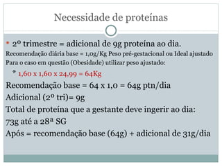 Necessidade de proteínas 2º trimestre = adicional de 9g proteína ao dia. Recomendação diária base = 1,0g/Kg Peso pré-gestacional ou Ideal ajustado Para o caso em questão (Obesidade) utilizar peso ajustado: *  1,60 x 1,60 x 24,99 = 64Kg Recomendação base = 64 x 1,0 = 64g ptn/dia Adicional (2º tri)= 9g Total de proteína que a gestante deve ingerir ao dia:  73g até a 28ª SG Após = recomendação base (64g) + adicional de 31g/dia 