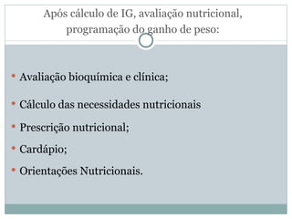 Após cálculo de IG, avaliação nutricional, programação do ganho de peso: Avaliação bioquímica e clínica; Cálculo das necessidades nutricionais Prescrição nutricional; Cardápio; Orientações Nutricionais. 
