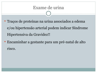 Exame de urina Traços de proteínas na urina associados a edema e/ou hipertensão arterial podem indicar Síndrome Hipertensiva da Gravidez!! Encaminhar a gestante para um pré-natal de alto risco. 