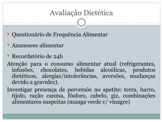 Avaliação Dietética Questionário de Frequência Alimentar Anamnese alimentar Recordatório de 24h Atenção para o consumo alimentar atual (refrigerantes, infusões, chocolates, bebidas alcoólicas, produtos dietéticos, alergias/intolerâncias, aversões, mudanças devido a gravidez). Investigar presença de perversõe no apetite: terra, barro, tijolo, ração canina, fósforo, cabelo, giz, combinações alimentares suspeitas (manga verde c/ vinagre) 