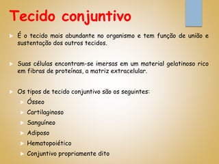 Tecido conjuntivo
 É o tecido mais abundante no organismo e tem função de união e
sustentação dos outros tecidos.
 Suas células encontram-se imersas em um material gelatinoso rico
em fibras de proteínas, a matriz extracelular.
 Os tipos de tecido conjuntivo são os seguintes:
 Ósseo
 Cartilaginoso
 Sanguíneo
 Adiposo
 Hematopoiético
 Conjuntivo propriamente dito
 