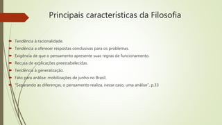 Principais características da Filosofia
 Tendência à racionalidade.
 Tendência a oferecer respostas conclusivas para os problemas.
 Exigência de que o pensamento apresente suas regras de funcionamento.
 Recusa de explicações preestabelecidas.
 Tendência à generalização.
 Fato para análise: mobilizações de junho no Brasil.
 “Separando as diferenças, o pensamento realiza, nesse caso, uma análise”. p.33
 