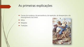 As primeiras explicações
 Causas da mudança, da permanência, da repetição, da desaparição e do
ressurgimento dos seres.
 Mitos
 Religiões
 Tradições
 