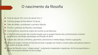 O nascimento da filosofia
 Final do século VII e início do século VI a. C.
 Colônias gregas da Ásia Menor (Turquia).
 Tales de Mileto: considerado o primeiro filósofo.
 Primeiro conteúdo da filosofia: cosmologia.
 Conhecimento racional da ordem do mundo ou da Natureza.
 A Filosofia teria nascido das transformações que os gregos fizeram dos conhecimentos orientais:
agrimensura, astrologia, genealogia, purificação da alma.
 Origem das ciências: aritmética, geometria, astronomia e meteorologia, história e geografia.
 Defesa da origem oriental da filosofia durante o apogeu do império romano pelos pensadores judeus e
os padres da igreja católica.
 A tese da filosofia como “milagre grego”: surgimento inesperado e espantoso, de forma espontânea a
partir da excepcionalidade do povo grego.
 