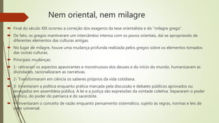 Nem oriental, nem milagre
 Final do século XIX ocorreu a correção dos exageros da tese orientalista e do “milagre grego”.
 De fato, os gregos mantiveram um intercâmbio intenso com os povos orientais, daí se apropriando de
diferentes elementos das culturas antigas.
 No lugar de milagre, houve uma mudança profunda realizada pelos gregos sobre os elementos tomados
das outras culturas.
 Principais mudanças:
 1- retiraram os aspectos apavorantes e monstruosos dos deuses e do início do mundo, humanizaram as
divindades, racionalizaram as narrativas.
 2- Transformaram em ciência os saberes próprios da vida cotidiana.
 3- Inventaram a política enquanto prática marcada pela discussão e debates públicos aprovados ou
revogados em assembleia pública. A lei e a justiça são expressões da vontade coletiva. Separaram o poder
político, do poder do patriarca e do sacerdote.
 4- Inventaram o conceito de razão enquanto pensamento sistemático, sujeito às regras, normas e leis de
valor universal.
 