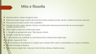 Mito e filosofia
 Narrativa sobre a origem de alguma coisa.
 Palavra de origem grega: mythos deriva de dois verbos mytheyo (contar, narrar) e mytheo (conversar, anunciar).
 Discurso pronunciado e aceito como verdadeiro.
 Narrador do mito: poeta-rapsodo. Crença na escolha pelos deuses para transmissão de uma mensagem
revelada de forma divina.
 Mitos sobre a origem do mundo e das coisas:
 1- Narrativa da geração dos seres: Titãs, deuses e heróis.
 Exemplo: Lenda de Eros (cupido).
 2- Encontrando uma rivalidade ou uma aliança entre os deuses que origina algo.
 Exemplo: A guerra de Tróia.
 3- Encontrando as recompensas ou castigos que os deuses dão a quem os desobedece ou a quem os obedece.
 Exemplo: Prometeu e Pandora.
 O mito narra a origem das coisas por meio de lutas, alianças, relações sexuais.
 