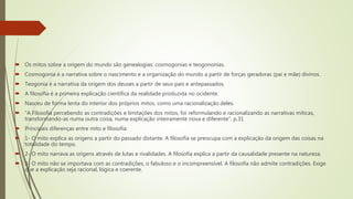  Os mitos sobre a origem do mundo são genealogias: cosmogonias e teogononias.
 Cosmogonia é a narrativa sobre o nascimento e a organização do mundo a partir de forças geradoras (pai e mãe) divinos.
 Teogonia é a narrativa da origem dos deuses a partir de seus pais e antepassados.
 A filosofia é a primeira explicação científica da realidade produzida no ocidente.
 Nasceu de forma lenta do interior dos próprios mitos, como uma racionalização deles.
 “A Filosofia percebendo as contradições e limitações dos mitos, foi reformulando e racionalizando as narrativas míticas,
transformando-as numa outra coisa, numa explicação inteiramente nova e diferente”. p.31
 Principais diferenças entre mito e filosofia:
 1- O mito explica as origens a partir do passado distante. A filosofia se preocupa com a explicação da origem das coisas na
totalidade do tempo.
 2- O mito narrava as origens através de lutas e rivalidades. A filosofia explica a partir da causalidade presente na natureza.
 3- O mito não se importava com as contradições, o fabuloso e o incompreensível. A filosofia não admite contradições. Exige
que a explicação seja racional, lógica e coerente.
 