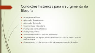 Condições históricas para o surgimento da
filosofia
 As viagens marítimas.
 A invenção do calendário.
 A invenção da moeda.
 Surgimento da vida urbana.
 Invenção da escrita alfabética.
 Invenção da política:
 Lei como expressão da vontade do coletivo.
 Surgimento de um espaço público e do discurso político: palavra humana
compartilhada.
 O pensamento e o discurso na política é para compreensão de todos.
 