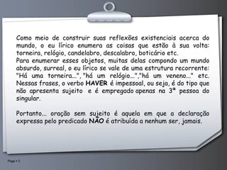 Como meio de construir suas reflexões existenciais acerca do mundo, o eu lírico enumera as coisas que estão à sua volta: torneira, relógio, candelabro, descalabro, boticário etc. Para enumerar esses objetos, muitas delas compondo um mundo absurdo, surreal, o eu lírico se vale de uma estrutura recorrente: "Há uma torneira...", "há um relógio...","há um veneno..." etc. Nessas frases, o verbo  HAVER  é impessoal, ou seja, é do tipo que não apresenta sujeito  e é empregado apenas na 3ª pessoa do singular. Portanto... oração sem sujeito é aquela em que a declaração expressa pelo predicado  NÃO  é atribuída a nenhum ser, jamais.   