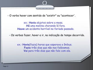 - O verbo haver com sentido de "existir" ou "acontecer'. ex.:  Havia  objetos sobre a mesa.        Há  uma menina chorando lá fora.        Houve  um acidente horrível no feriado passado.   - Os verbos fazer, haver e ir, na indicação de tempo decorrido. ex.:  Havia (fazia) horas que esperava o ônibus.        Fazia  três dias que não nos falávamos.         Vai  para três dias que não falo com ela. 