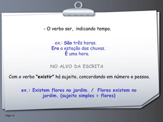 - O verbo ser,  indicando tempo.   ex.:  São  três horas.        Era  a estação das chuvas.          É  uma hora.     NO ALVO DA ESCRITA    Com o verbo  "existir"  há sujeito, concordando em número e pessoa. ex.: Existem flores no jardim. /  Flores existem no jardim. (sujeito simples = flores) 