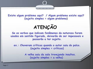 Existe algum problema aqui?  / Algum problema existe aqui? (sujeito simples = algum problema) ATENÇÃO Se os verbos que indicam fenômenos da natureza forem usados em sentido figurado, deixarão de ser impessoais e passarão a ter sujeito.   ex.: Choveram críticas quando o autor saiu do palco. (sujeito simples = críticas)        A velha saiu da sala trovejando insultos.  (sujeito simples = a velha)  