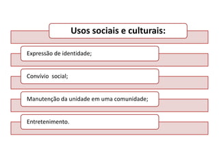 Usos sociais e culturais:
Expressão de identidade;

Convívio social;

Manutenção da unidade em uma comunidade;

Entretenimento.

 