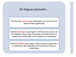 As línguas possuem…

Processo de semiose que relacionam um sinal com um
determinado significado

Sistema fonológico que regem a forma como os sons ou
os símbolos visuais são articulados a fim de formar as
sequencias conhecidas como palavras ou morfemas
Sistema sintático para reger a forma como as palavras e
os morfemas são utilizados a fim de formar frases e
enunciados.

 