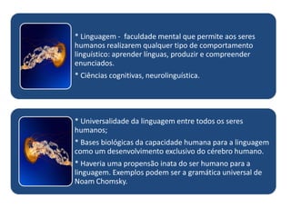 * Linguagem - faculdade mental que permite aos seres
humanos realizarem qualquer tipo de comportamento
linguístico: aprender línguas, produzir e compreender
enunciados.
* Ciências cognitivas, neurolinguística.

* Universalidade da linguagem entre todos os seres
humanos;
* Bases biológicas da capacidade humana para a linguagem
como um desenvolvimento exclusivo do cérebro humano.
* Haveria uma propensão inata do ser humano para a
linguagem. Exemplos podem ser a gramática universal de
Noam Chomsky.

 