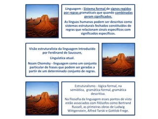 Linguagem : Sistema formal de signos regidos
por regras gramaticais que quando combinadas
geram significados.
As línguas humanas podem ser descritas como
sistemas estruturais fechados constituídos de
regras que relacionam sinais específicos com
significados específicos.

Visão estruturalista da linguagem Introduzido
por Ferdinand de Saussure,
Linguística atual.
Noam Chomsky - linguagem como um conjunto
particular de frases que podem ser geradas a
partir de um determinado conjunto de regras.

Estruturalismo - lógica formal, na
semiótica, gramática formal, gramática
descritiva.
Na filosofia da linguagem esses pontos de vista
estão associados com filósofos como Bertrand
Russell, as primeiras obras de Ludwig
Wittgenstein, Alfred Tarski e Gottlob Frege.

 