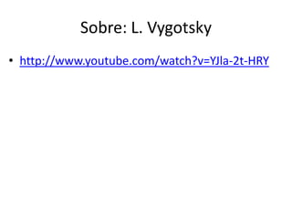 Sobre: L. Vygotsky
• http://www.youtube.com/watch?v=YJla-2t-HRY

 